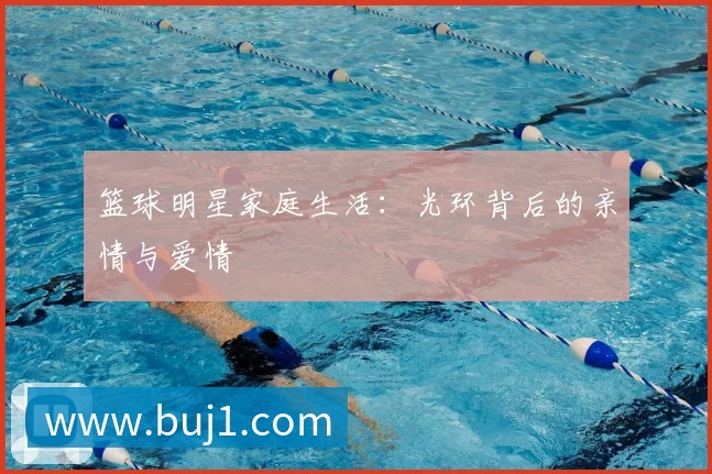 篮球明星家庭生活：光环背后的亲情与爱情