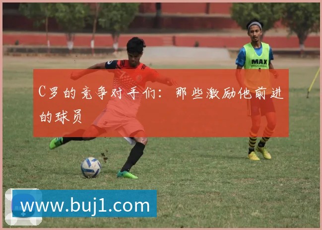 C罗的竞争对手们：那些激励他前进的球员